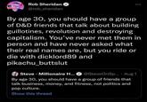 Rob Sheridan @rob_sheridan By age 30, you should have a group of D&D friends that talk about building guillotines, revolution and destroying capitalism. You've never met them in person and have never asked what their real names are, but you ride or die with dicklord89 and pikachu_buttslut Steve Millionaire H... @Steve OnSp... Aug 1 By age 30, you should have a group of friends that talk business, money, and fitness, not politics and pop culture. Show this thread