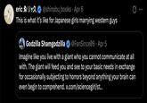 ericゑリック @shinobu_books · Apr 6 . This is what it's like for Japanese girls marrying western guys Godzilla Shamgodzilla @FanSince09 - Apr 5 Imagine like you live with a giant who you cannot communicate at all with. The giant will feed you and see to your basic needs in exchange for occasionally subjecting to horrors beyond anything your brain can even begin to comprehend. x.com/sciencegirl/st...