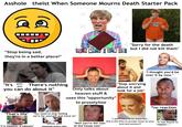 A------ theist When Someone Mourns Death Starter Pack 19 HOL "Stop being sad, they're in a better place!" - LOOK WHAT I CAN DO! Look What Can "Sorry for the death but I did not kill them" "It's gods plan There's nothing you can do about it" Only talks about heaven stuff & uses this "opportunity" to proselytize "Stop worrying about it and look for a job" "I thought you'd be over it by now." "That's life" "You need to stop feeling sorry for yourself and move on" "If it happens, it happens" sends you gospels every day "Well you're the man of the house now" *no reaction "I don't want to be mean but... this is the time to accept Jesus as your lord and saviour!!" "It was bound to happen..."