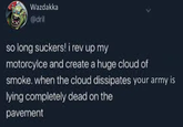 Wazdakka @dril so long suckers! i rev up my motorcylce and create a huge cloud of smoke. when the cloud dissipates your army is lying completely dead on the pavement