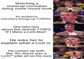 Watching a stand-up comedian doing some crowd work TAPY An audience members brings up TTRPGS She tells him about the Jewish TTRPG "If I Were a Lich Man" He asks her to explain what a Lich is He comes up with the "So Jesus was a Lich?" joke all on his own imgflip.com