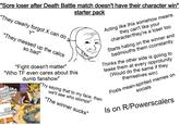 "Sore loser after Death Battle match doesn't have their character win" starter pack "They clearly forgot X can do Y" "They messed up the calcs so bad" "Fight doesn't matter" "Who TF even cares about this dumb fanshow" MY CHARACTER BEATS YOUR CHARACTER YOUR WORK SUCKS Acting like this somehow means they can't like your character/they're a loser too Starts hating on the winner and badmouths them cconstantly Thinks the other side is goiing to tease them at every opprotunity (Would do the same if they themselves win) "Try saying that to my face, then we'll see who stomps" "The winner sucks" socials Posts mean-spirited memes on Is on R/Powerscalers 10 mgflip.com 1000