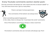 Every Youtube comments section starter pack: The top comment will always be "who watch this this on [insert date]?" or "You will never know how i got so many likes." There is at least 3 emoji spammers The comments of the bottom are always bots. H When something explicit happeared in the video, there is Always the "must been the wind" comments. One of the bottom comment is always a robux scammer. The bottom comments who are not bots will always say "first".