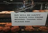 WE WILL BE HAPPY TO SERVE YOU FROM BEHIND. THANK YOU PLEASE ASK