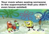 Your mom when seeing someone in the supermarket that you didn't even know existed: k