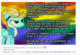 We Bronies are not a group of people who exist for you to mock and ridicule, we are a community with a strong Cultural identity based around the shared values of friendship, respect and tolerance. Brony hate, clop-shaming and all the other various slurs we have to face on a day to day basis is a form of fursecution and is NOT okay, both online and IRL. It is not a "children's cartoon". For many of us, it is our lives. We will win the war for acceptance, one battle at a time. Bronies an' pegasisters till the end y'all! ((EEYUP! ♥)) ((thanks rd for the pic https://www.facebook.com/RD.Dashie2010)) --AJ