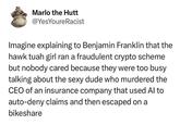 Marlo the Hutt @YesYoure Racist Imagine explaining to Benjamin Franklin that the hawk tuah girl ran a fraudulent crypto scheme but nobody cared because they were too busy talking about the dude who murdered the CEO of an insurance company that used Al to auto-deny claims and then escaped on a bikeshare
