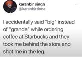 karanbir singh @karanbirtinna I accidentally said "big" instead of "grande" while ordering coffee at Starbucks and they took me behind the store and shot me in the leg. ***