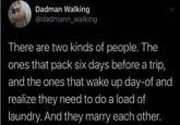 Dadman Walking @dadmann_walking There are two kinds of people. The ones that pack six days before a trip, and the ones that wake up day-of and realize they need to do a load of laundry. And they marry each other.