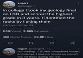 rogert @imrogert in college I took my geology final on LSD and scored the highest grade in 3 years. I identified the rocks by licking them 1:40 pm 20 Jan 23 2.1M Views 3,995 Retweets 428 Quote Tweets 80.2K Likes 27 rogert @imrogert. 1d not kidding. I felt like I unearthed hidden knowledge. I took my hoodie on and off like 40 times during the test