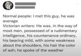 Normal people: I met this guy, he was average Victorian writers: He was, in the way of most men, possessed of a rudimentary intelligence, his countenance ordinary, his bearing mild, with some weakness about the shoulders, his hair the color of ash; he spoke of the weather ***