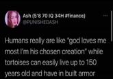 Ash (5'8 70 IQ 34H #finance) @PUNISHEDASH Humans really are like "god loves me most I'm his chosen creation" while tortoises can easily live up to 150 years old and have in built armor