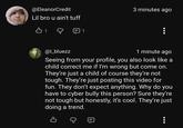 @EleanorCredit Lil bro u ain't tuff B1 @l_bluezz 1 3 minutes ago 1 minute ago Seeing from your profile, you also look like a child correct me if I'm wrong but come on. They're just a child of course they're not tough. They're just posting this video for fun. They don't expect anything. Why do you have to cyber bully this person? Sure they're not tough but honestly, it's cool. They're just doing a trend. B