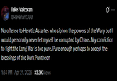 Talos Valcoran @Revenant300 10 No offense to Heretic Astartes who siphon the powers of the Warp but I would personally never let myself be corrupted by Chaos. My conviction to fight the Long War is too pure. Pure enough perhaps to accept the blessings of the Dark Pantheon 1:34 PM - Apr 21, 2026 - 33.3K Views