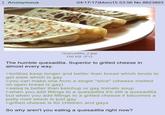 Anonymous 04/17/17 (Mon)15:53:56 No.8823893 Quesadilla 2.jpg 156 KB JPG The humble quesadilla. Superior to grilled cheese in almost every way. >tortillas keep longer and better than bread which tends to get stale which is gay >you can make one from a single "slice" (cheese melted on open bread is gay) >salsa is better than ketchup or gay tomato soup >when you add fillings to a quesadilla it's still a quesadilla but when you add fillings to a grilled cheese it becomes a patty melt which is just gay >grilled cheese is for children and gays So why aren't you eating a quesadilla right now?