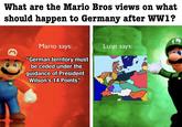 What are the Mario Bros views on what should happen to Germany after WW1? M Mario says: u/-et37- "German territory must be ceded under the guidance of President Wilson's 14 Points" Luigi says: