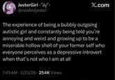 JesterGirl *°9§° @noidedjester X.com The experience of being a bubbly outgoing autistic girl and constantly being told you're annoying and weird and growing up to be a miserable hollow shell of your former self who everyone perceives as a depressive introvert when that's not who I am at all 7:45 AM - 2/25/26 254K Views