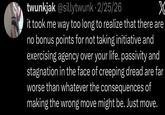 twunkjak @sillytwunk 2/25/26 X it took me way too long to realize that there are no bonus points for not taking initiative and exercising agency over your life. passivity and stagnation in the face of creeping dread are far worse than whatever the consequences of making the wrong move might be. Just move.