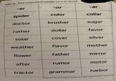 SORT 33 Final Unaccented Syllable (or = er/ar/or) -er -or ublet -ar spider iscolor collar doctor brother sugar rather ⚫ dollar favor solar cover silver weather flavor mother flower father mirror after is rumor motor tractor grammar harbor Words Their Way: Word Sorts for Syllables and Affixes Spellers 2005 by Prentice-Hall, I