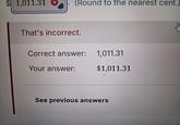 $1,011.31 (Round to the nearest cent.) That's incorrect. Correct answer: 1,011.31 Your answer: $1,011.31 See previous answers