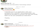 OPENTO Elias McCoy 1st Cybersecurity and Information Technology analyst Go DEC 27, 2024 Elias McCoy 12:32 am Hi beautiful . I recently put in an application with your company for a clinical r sas programmer role. Would you be able to connect me with the hiring. team so we can schedule an interview? Thanks, Elias TODAY Elias McCoy 8:29 am Wow thanks for ignoring me you w