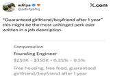 aditya ❤ @adxtyahq X.com "Guaranteed girlfriend/boyfriend after 1 year" this might be the most unhinged perk ever written in a job description. Compensation Founding Engineer $250K $350K 0.25% -0.5% Free housing, free food, guaranteed girlfriend/boyfriend after 1 year
