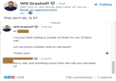 Will Grashoff 2nd Get rich or die hiring. Recruiter of recrui... Book an appointment 2h . This isn't ok, is it? + Follow Will Grashoff 3:18 PM • Hi TODAY I've just tried calling a couple of times for our 3.15pm call. Let me know a better time to call back? Thank you! . 3:19 PM Sorry will, just finishing a then will call you rite back lol GCO 249 118 comments • 1 repost
