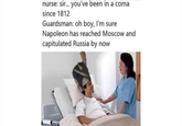 nurse: sir... you've been in a coma since 1812 Guardsman: oh boy, I'm sure Napoleon has reached Moscow and capitulated Russia by now