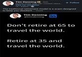• Tim Denning in ⚫ 3rd+ Aussie writer with 1B+ content views... View my newsletter 7h. Edited ⚫ → + Follow The traditional retirement model is a scam designed to keep you obedient.... more Tim Denning @timcdenning in Don't retire at 65 to travel the world. Retire at 35 and travel the world.