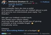 Melissa Deaton • 3rd+ Founder @ Recruiting Rebel | O... Visit my website 4d • hey LinkedIn fam do me a solid. + Follow If a recruiter sends you an InMail about a job and you're not interested, just reply "no thanks." We get our InMail credit back. You keep your inbox clean. And we both get the small joy of giving LinkedIn a tiny middle finger Everybody wins. Cheers, Your Recruiting Rebel on a budget ⑥ 142 22 comments • 2 reposts