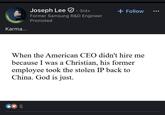 POPENTOWORK Karma... Joseph Lee 3rd+ Former Samsung R&D Engineer Promoted + Follow When the American CEO didn't hire me because I was a Christian, his former employee took the stolen IP back to China. God is just. 5