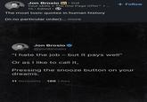 Jon Brosio in ⚫ 2nd • Your skills + The One Page Offer™ + 1h. Edited ⚫ The most toxic quotes in human history (in no particular order):... more + Follow Jon Brosio @jonbrosio "I hate the job - but it pays well" Or as I like to call it, Pressing the snooze button on your dreams. 11 Retweets 196 Likes