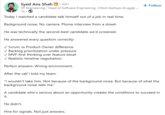 Syed Ans Shah in ⚫ 3rd+ VP Engineering / Head of Software Engineering | Most startups struggle... 1h- Today I watched a candidate talk himself out of a job in real time. Background noise. No camera. Phone interview from a street. He was technically the second-best candidate we'd screened. He answered every question correctly: ✓ Scrum vs Product Owner difference ✓ Backlog prioritization under pressure ✓ MVP-first thinking over feature bloat ✓ Realistic timeline negotiation Perfect answers. Wrong environment. After the call I told my team: + Follow "I wouldn't take him. Not because of the background noise. But because of what the background noise tells me." A candidate who's serious about an opportunity creates the conditions to succeed in it. He didn't. Hire for signals. Not just answers.
