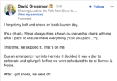 David Grossman in ⚫ 2nd Showing Leaders the Path from Good to ... View my services Promoted I forgot my belt and shoes on book launch day. + Follow It's a ritual - Steve always does a head-to-toe verbal check with me after I pack to ensure I have everything ("Did you pack...?"). This time, we skipped it. That's on me. Cue an emergency run into Hermès (I decided it was a day to celebrate and splurge!) before we were scheduled to be at Barnes & Noble. After I got shoes, we were off.