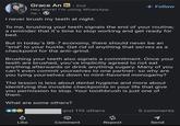Grace An in. 2nd Hey there! I'm using WhatsApp 1w I never brush my teeth at night. + Follow To me, brushing your teeth signals the end of your routine; a reminder that it's time to stop working and get ready for bed. But in today's 99-7 economy, there should never be an "end" to your hustle. Get rid of anything that serves as a checkpoint for the anti-grind. Brushing your teeth also signals a commitment. Once your teeth are brushed, you've implicitly agreed to not eat anything afterwards or drink anything sugary. Many of you can't even commit yourselves to one partner- so why are you tying yourselves down to mint-flavored monogamy? The lesson is less about dental hygiene and more about identifying the invisible checkpoints in your life that give you permission to stop. Your toothbrush is just one of them. What are some others? and 110 others 5 comments P ៨ 1 Like Comment Repost Send