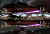 I am too weak. Don't let him kill me I wonder what Padme would have said? Ani, are you just going to sit here and let him die? He's your friend, your mentor... Oh, I guess she would have wanted me to save Palpatine. Time to chop some hands