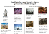 How it feels when you get Upvoted vs when you get Downvoted on Reddit starterpack When you get Upvoted When you get Downvoted You become motivated to become a philosopher All of your fans cheering for the insightful post you made. Suddenly it's the end of the world. Its you vs 8 billion people FBI OPEN UP You start a new country where everyone respects you You feel on top of the world. The amount of downvotes you got causes yout own country to collaspe The FBI is after you and you have a $1 million bounty under your name for your downvoted post