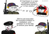 URICA If I had been in a nazi- occupied country, I I would have solved it in two weeks! By u/Nt1031 $4 03 We've just executed 80 innocent civilians in retaliation, and gestapo is on its way to torture your family ORLA
