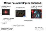Modern "incremental" game starterpack Completely identical to this game: Always has this skill tree: 2D board with zillions of moving things nodebuster Nothing to do after skill tree is completed Price: $2.99 لينا 80 151160 四 ☑ 图图 Gameplay loop: 30 second run then go to a skill tree Average playtime: 2 hours Health bar or timer Not a single new feature or innovation