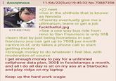 Anonymous babygirl 675 KB PNG 11/06/22(Sun)19:45:32 No.70887358 >22 neet >live in the s------- that is known as Nevada >Parents eventually give me a ultimatum, leave or get a job fuckthatlol.jpg >See a one way bus ride from reno to San Francisco is only 35$ >learn that by just being homeless in san francisco you can get up to 700$ per month >arrive in sf, only takes a phone call to start getting money >Enough money to do whatever I feel like, with moderation of course I get enough money to pay for a unlimited cellphone data plan, 300$ in foodstamps a month, and all I do all day is sit on my ass at a Starbucks and play vidya on my laptop Keep up the hard work wagie