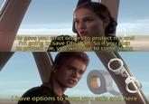 He gave you strict orders to protect me and I'm going to save Obi-Wan. So if you plan to protect me, you will have to come along 0 I have options to keep you safe and here