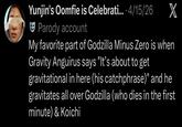 Yunjin's Oomfie is Celebrati.... 4/15/26 Parody account X My favorite part of Godzilla Minus Zero is when Gravity Anguirus says "It's about to get gravitational in here (his catchphrase)" and he gravitates all over Godzilla (who dies in the first minute) & Koichi
