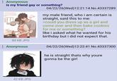: Anonymous is my friend gay or something? 80 KB JPG : Anonymous 04/22/26(Wed)12:21:14 No.43337289 my male friend, who i am certain is straight, said this to me: >could you dress up as a girl and come over and then bake cookies for me or something? like i asked what he wanted for his birthday but i did not expect that. 04/22/26(Wed)12:22:41 No.43337300 he is straight thats why youre gonna be the girl 42 KB JPG