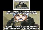 r/ShitPostCrusaders 19d I finally did it GENTLEMEN, IT IS WITH GREAT PLEASURE TO INFORM YOU THAT I WAS SO DISSATISFIED WITH NETFLIX'S RELEASE SCHEDULE THAT I'VE FINALLY STARTED TO READ THE MANGA 1.9k 37 35 GENTLEMEN IT IS WITH GREAT PLEASURE TO INFORM YOU THAT I JUST FINISHED READING THE STEEL BALL RUN, MANGA