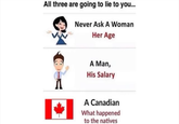 All three are going to lie to you... Never Ask A Woman Her Age A Man, His Salary A Canadian What happened to the natives