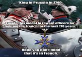 King in Prussia in 1740: I made this medal to reward officers for fighting the French for the next 178 years. F Pour le Me rite OVERSAMA Hope you don't mind that it's in French.