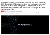 Google Cloud customer wakes up to $18,000+ bill despite $7 budget, thanks to forgotten API key in published project - attacker put in 60,000+ requests and blasted through $1,400 spending cap News By Jowi Morales published 2 days ago Turns out the safety measures are all turned off by default. Gemini 3