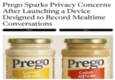 Prego Sparks Privacy Concerns After Launching a Device Designed to Record Mealtime Conversations PREGO CORPS Made with Prego Prego ALFREDO SAUCE Lemon Alfredo Made with ALFREDO SAUCE Cajun Alfredo