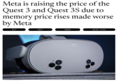 Meta is raising the price of the Quest 3 and Quest 3S due to memory price rises made worse by Meta META QUEST MEMORY UNITED STATES ELIVERANCE II METAL GEAR SOLID DELTA | STALKER 2 | COMMANDOS: ORIGINS | DEADLOCK | PHANTOM BLADE ZERO | SILENT HILL 2 | AVOWED CE MARINE II FLINTLOCK: THE SIEGE OF DAWN FFXIV: DAWNTRAIL | ONCE HUMAN | SPLITGATE | ZEPHON | SCHIM ADUS LOUTRIDERS LYAKUZA 6 SPACEBASE STARTOPIA | GENESIS NOIR | IT TAKES TWO ww ww