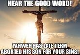 HEAR THE GOOD WORD! YAHWEH HAS LATE TERM ABORTED HIS SON FOR YOUR SINS!
